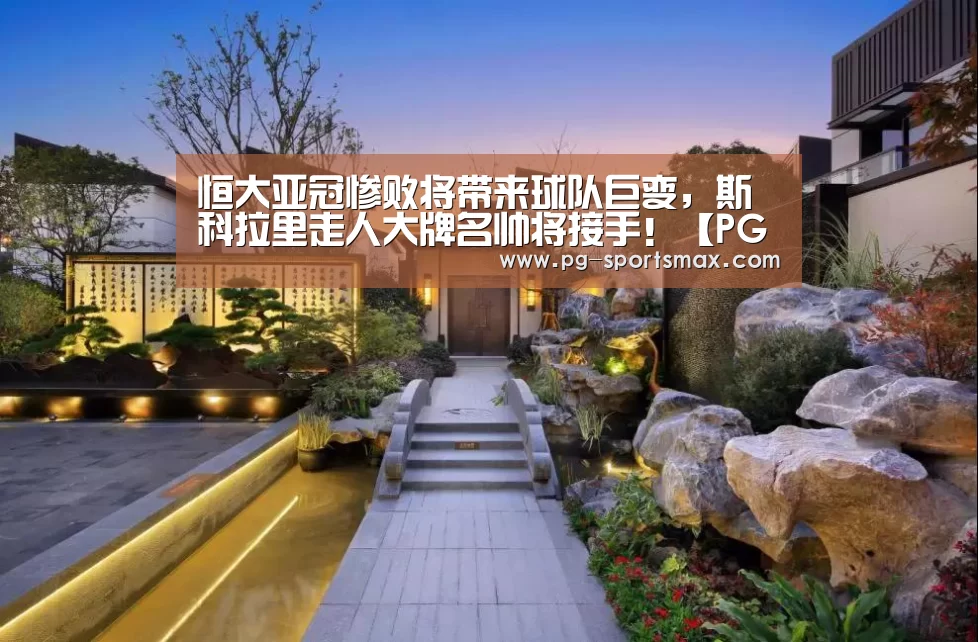 恒大亚冠惨败将带来球队巨变,斯科拉里走人大牌名帅将接手!【PG竞猜】(图4) PG体育